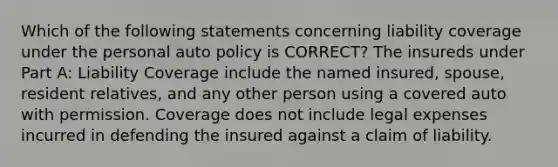 Which of the following statements concerning liability coverage under the personal auto policy is CORRECT? The insureds under Part A: Liability Coverage include the named insured, spouse, resident relatives, and any other person using a covered auto with permission. Coverage does not include legal expenses incurred in defending the insured against a claim of liability.