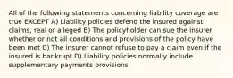 All of the following statements concerning liability coverage are true EXCEPT A) Liability policies defend the insured against claims, real or alleged B) The policyholder can sue the insurer whether or not all conditions and provisions of the policy have been met C) The insurer cannot refuse to pay a claim even if the insured is bankrupt D) Liability policies normally include supplementary payments provisions