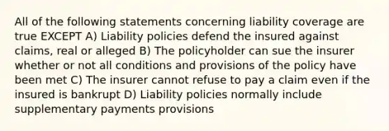 All of the following statements concerning liability coverage are true EXCEPT A) Liability policies defend the insured against claims, real or alleged B) The policyholder can sue the insurer whether or not all conditions and provisions of the policy have been met C) The insurer cannot refuse to pay a claim even if the insured is bankrupt D) Liability policies normally include supplementary payments provisions