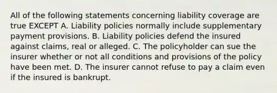 All of the following statements concerning liability coverage are true EXCEPT A. Liability policies normally include supplementary payment provisions. B. Liability policies defend the insured against claims, real or alleged. C. The policyholder can sue the insurer whether or not all conditions and provisions of the policy have been met. D. The insurer cannot refuse to pay a claim even if the insured is bankrupt.