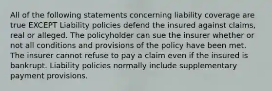 All of the following statements concerning liability coverage are true EXCEPT Liability policies defend the insured against claims, real or alleged. The policyholder can sue the insurer whether or not all conditions and provisions of the policy have been met. The insurer cannot refuse to pay a claim even if the insured is bankrupt. Liability policies normally include supplementary payment provisions.