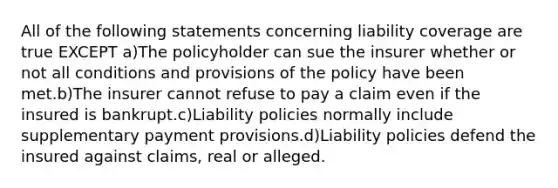 All of the following statements concerning liability coverage are true EXCEPT a)The policyholder can sue the insurer whether or not all conditions and provisions of the policy have been met.b)The insurer cannot refuse to pay a claim even if the insured is bankrupt.c)Liability policies normally include supplementary payment provisions.d)Liability policies defend the insured against claims, real or alleged.