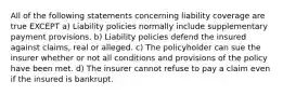 All of the following statements concerning liability coverage are true EXCEPT a) Liability policies normally include supplementary payment provisions. b) Liability policies defend the insured against claims, real or alleged. c) The policyholder can sue the insurer whether or not all conditions and provisions of the policy have been met. d) The insurer cannot refuse to pay a claim even if the insured is bankrupt.