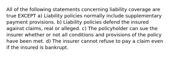 All of the following statements concerning liability coverage are true EXCEPT a) Liability policies normally include supplementary payment provisions. b) Liability policies defend the insured against claims, real or alleged. c) The policyholder can sue the insurer whether or not all conditions and provisions of the policy have been met. d) The insurer cannot refuse to pay a claim even if the insured is bankrupt.