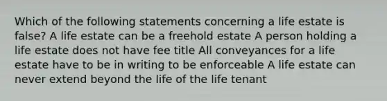 Which of the following statements concerning a life estate is false? A life estate can be a freehold estate A person holding a life estate does not have fee title All conveyances for a life estate have to be in writing to be enforceable A life estate can never extend beyond the life of the life tenant