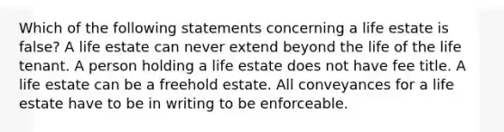 Which of the following statements concerning a life estate is false? A life estate can never extend beyond the life of the life tenant. A person holding a life estate does not have fee title. A life estate can be a freehold estate. All conveyances for a life estate have to be in writing to be enforceable.