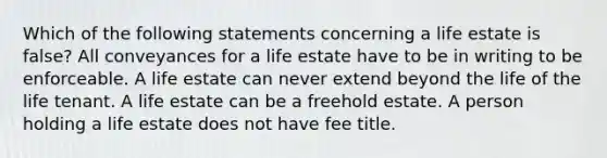 Which of the following statements concerning a life estate is false? All conveyances for a life estate have to be in writing to be enforceable. A life estate can never extend beyond the life of the life tenant. A life estate can be a freehold estate. A person holding a life estate does not have fee title.