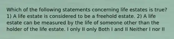 Which of the following statements concerning life estates is true? 1) A life estate is considered to be a freehold estate. 2) A life estate can be measured by the life of someone other than the holder of the life estate. I only II only Both I and II Neither I nor II