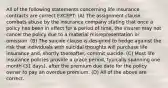 All of the following statements concerning life insurance contracts are correct EXCEPT: (A) The assignment clause combats abuse by the insurance company stating that once a policy has been in effect for a period of time, the insurer may not cancel the policy due to a material misrepresentation or omission. (B) The suicide clause is designed to hedge against the risk that individuals with suicidal thoughts will purchase life insurance and, shortly thereafter, commit suicide. (C) Most life insurance policies provide a grace period, typically spanning one month (31 days), after the premium due date for the policy owner to pay an overdue premium. (D) All of the above are correct.