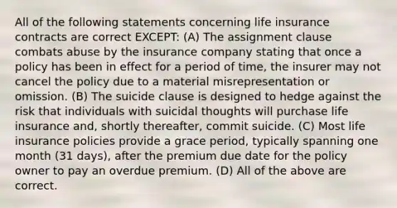 All of the following statements concerning life insurance contracts are correct EXCEPT: (A) The assignment clause combats abuse by the insurance company stating that once a policy has been in effect for a period of time, the insurer may not cancel the policy due to a material misrepresentation or omission. (B) The suicide clause is designed to hedge against the risk that individuals with suicidal thoughts will purchase life insurance and, shortly thereafter, commit suicide. (C) Most life insurance policies provide a grace period, typically spanning one month (31 days), after the premium due date for the policy owner to pay an overdue premium. (D) All of the above are correct.