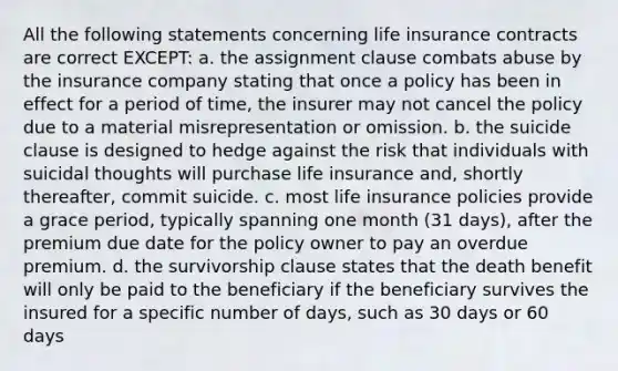 All the following statements concerning life insurance contracts are correct EXCEPT: a. the assignment clause combats abuse by the insurance company stating that once a policy has been in effect for a period of time, the insurer may not cancel the policy due to a material misrepresentation or omission. b. the suicide clause is designed to hedge against the risk that individuals with suicidal thoughts will purchase life insurance and, shortly thereafter, commit suicide. c. most life insurance policies provide a grace period, typically spanning one month (31 days), after the premium due date for the policy owner to pay an overdue premium. d. the survivorship clause states that the death benefit will only be paid to the beneficiary if the beneficiary survives the insured for a specific number of days, such as 30 days or 60 days