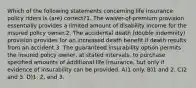 Which of the following statements concerning life insurance policy riders is (are) correct?1. The waiver-of-premium provision essentially provides a limited amount of disability income for the insured policy owner.2. The accidental death (double indemnity) provision provides for an increased death benefit if death results from an accident.3. The guaranteed insurability option permits the insured policy owner, at stated intervals, to purchase specified amounts of additional life insurance, but only if evidence of insurability can be provided. A)1 only. B)1 and 2. C)2 and 3. D)1, 2, and 3.