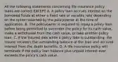 All the following statements concerning life insurance policy loans are correct EXCEPT A. A policy loan accrues interest on the borrowed funds at either a fixed rate or variable rate depending on the option selected by the policyowner at the time of application. B. The policyowner is required to repay a policy loan before being permitted to surrender the policy for its cash value, make a withdrawal from the cash value, or take another policy loan. C. If the insured dies while a policy loan is outstanding, the insurer recovers the outstanding balance of the loan and accrued interest from the death benefits. D. A life insurance policy will terminate if the policy loan balance plus unpaid interest ever exceeds the policy's cash value.