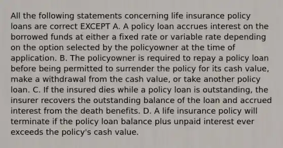 All the following statements concerning life insurance policy loans are correct EXCEPT A. A policy loan accrues interest on the borrowed funds at either a fixed rate or variable rate depending on the option selected by the policyowner at the time of application. B. The policyowner is required to repay a policy loan before being permitted to surrender the policy for its cash value, make a withdrawal from the cash value, or take another policy loan. C. If the insured dies while a policy loan is outstanding, the insurer recovers the outstanding balance of the loan and accrued interest from the death benefits. D. A life insurance policy will terminate if the policy loan balance plus unpaid interest ever exceeds the policy's cash value.