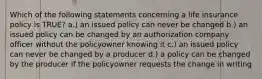 Which of the following statements concerning a life insurance policy is TRUE? a.) an issued policy can never be changed b.) an issued policy can be changed by an authorization company officer without the policyowner knowing it c.) an issued policy can never be changed by a producer d.) a policy can be changed by the producer if the policyowner requests the change in writing