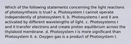 Which of the following statements concerning the light reactions of photosynthesis is true? a. Photosystem I cannot operate independently of photosystem II. b. Photosystems I and II are activated by different wavelengths of light. c. Photosystems I and II transfer electrons and create proton equilibrium across the thylakoid membrane. d. Photosystem I is more significant than Photosystem II. e. Oxygen gas is a product of Photosystem I.