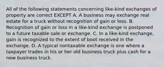 All of the following statements concerning like-kind exchanges of property are correct EXCEPT A. A business may exchange real estate for a truck without recognition of gain or loss. B. Recognition of gain or loss in a like-kind exchange is postponed to a future taxable sale or exchange. C. In a like-kind exchange, gain is recognized to the extent of boot received in the exchange. D. A typical nontaxable exchange is one where a taxpayer trades in his or her old business truck plus cash for a new business truck.