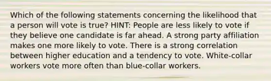 Which of the following statements concerning the likelihood that a person will vote is true? HINT: People are less likely to vote if they believe one candidate is far ahead. A strong party affiliation makes one more likely to vote. There is a strong correlation between higher education and a tendency to vote. White-collar workers vote more often than blue-collar workers.