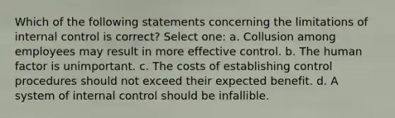 Which of the following statements concerning the limitations of internal control is correct? Select one: a. Collusion among employees may result in more effective control. b. The human factor is unimportant. c. The costs of establishing control procedures should not exceed their expected benefit. d. A system of internal control should be infallible.