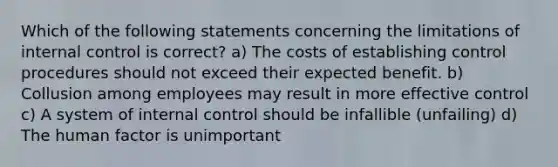 Which of the following statements concerning the limitations of internal control is correct? a) The costs of establishing control procedures should not exceed their expected benefit. b) Collusion among employees may result in more effective control c) A system of internal control should be infallible (unfailing) d) The human factor is unimportant