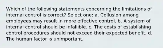 Which of the following statements concerning the limitations of internal control is correct? Select one: a. Collusion among employees may result in more effective control. b. A system of internal control should be infallible. c. The costs of establishing control procedures should not exceed their expected benefit. d. The human factor is unimportant.