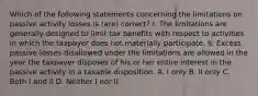 Which of the following statements concerning the limitations on passive activity losses is (are) correct? I. The limitations are generally designed to limit tax benefits with respect to activities in which the taxpayer does not materially participate. II. Excess passive losses disallowed under the limitations are allowed in the year the taxpayer disposes of his or her entire interest in the passive activity in a taxable disposition. A. I only B. II only C. Both I and II D. Neither I nor II