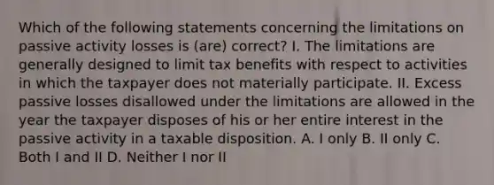 Which of the following statements concerning the limitations on passive activity losses is (are) correct? I. The limitations are generally designed to limit tax benefits with respect to activities in which the taxpayer does not materially participate. II. Excess passive losses disallowed under the limitations are allowed in the year the taxpayer disposes of his or her entire interest in the passive activity in a taxable disposition. A. I only B. II only C. Both I and II D. Neither I nor II