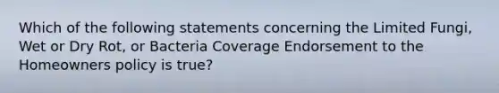 Which of the following statements concerning the Limited Fungi, Wet or Dry Rot, or Bacteria Coverage Endorsement to the Homeowners policy is true?