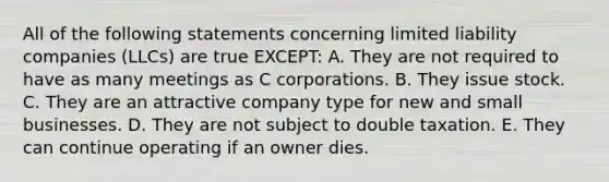 All of the following statements concerning limited liability companies​ (LLCs) are true​ EXCEPT: A. They are not required to have as many meetings as C corporations. B. They issue stock. C. They are an attractive company type for new and small businesses. D. They are not subject to double taxation. E. They can continue operating if an owner dies.