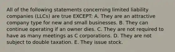 All of the following statements concerning limited liability companies​ (LLCs) are true​ EXCEPT: A. They are an attractive company type for new and small businesses. B. They can continue operating if an owner dies. C. They are not required to have as many meetings as C corporations. D. They are not subject to double taxation. E. They issue stock.