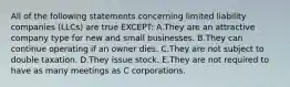 All of the following statements concerning limited liability companies​ (LLCs) are true​ EXCEPT: A.They are an attractive company type for new and small businesses. B.They can continue operating if an owner dies. C.They are not subject to double taxation. D.They issue stock. E.They are not required to have as many meetings as C corporations.