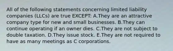 All of the following statements concerning limited liability companies​ (LLCs) are true​ EXCEPT: A.They are an attractive company type for new and small businesses. B.They can continue operating if an owner dies. C.They are not subject to double taxation. D.They issue stock. E.They are not required to have as many meetings as C corporations.