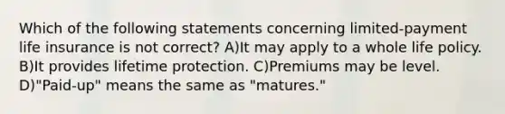 Which of the following statements concerning limited-payment life insurance is not correct? A)It may apply to a whole life policy. B)It provides lifetime protection. C)Premiums may be level. D)"Paid-up" means the same as "matures."