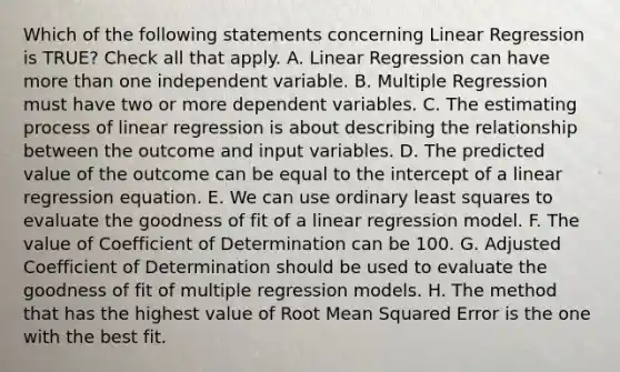 Which of the following statements concerning Linear Regression is TRUE? Check all that apply. A. Linear Regression can have <a href='https://www.questionai.com/knowledge/keWHlEPx42-more-than' class='anchor-knowledge'>more than</a> one independent variable. B. Multiple Regression must have two or more dependent variables. C. The estimating process of linear regression is about describing the relationship between the outcome and input variables. D. The predicted value of the outcome can be equal to the intercept of a linear regression equation. E. We can use ordinary least squares to evaluate the goodness of fit of a linear regression model. F. The value of Coefficient of Determination can be 100. G. Adjusted Coefficient of Determination should be used to evaluate the goodness of fit of multiple regression models. H. The method that has the highest value of Root Mean Squared Error is the one with the best fit.