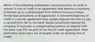 Which of the following statements concerning lines of credit is untrue? A line of credit is an agreement that permits a company to borrow up to a prearranged limit without having to follow formal loan procedures and paperwork. A noncommitted line of credit is a formal agreement that usually requires the firm to pay a commitment fee to the bank. Banks sometimes require the company to maintain a compensating balance on deposit with the bank (say 5%) as part of the line of credit agreement. Most short-term bank loans are arranged under an existing line of credit.