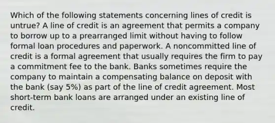 Which of the following statements concerning lines of credit is untrue? A line of credit is an agreement that permits a company to borrow up to a prearranged limit without having to follow formal loan procedures and paperwork. A noncommitted line of credit is a formal agreement that usually requires the firm to pay a commitment fee to the bank. Banks sometimes require the company to maintain a compensating balance on deposit with the bank (say 5%) as part of the line of credit agreement. Most short-term bank loans are arranged under an existing line of credit.