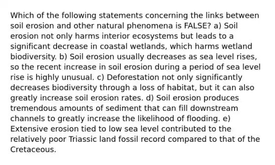 Which of the following statements concerning the links between soil erosion and other natural phenomena is FALSE? a) Soil erosion not only harms interior ecosystems but leads to a significant decrease in coastal wetlands, which harms wetland biodiversity. b) Soil erosion usually decreases as sea level rises, so the recent increase in soil erosion during a period of sea level rise is highly unusual. c) Deforestation not only significantly decreases biodiversity through a loss of habitat, but it can also greatly increase soil erosion rates. d) Soil erosion produces tremendous amounts of sediment that can fill downstream channels to greatly increase the likelihood of flooding. e) Extensive erosion tied to low sea level contributed to the relatively poor Triassic land fossil record compared to that of the Cretaceous.