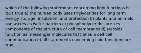 which of the following statements concerning lipid functions is NOT true a) the human body uses triglycerides for long term energy storage, insulation, and protection b) plants and animals use waxes as water barriers c) phosphoglycerides are key components of the structure of cell membranes d) steroids function as messenger molecules that enable cell-cell communication e) all statements concerning lipid functions are true