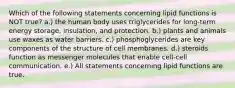 Which of the following statements concerning lipid functions is NOT true? a.) the human body uses triglycerides for long-term energy storage, insulation, and protection. b.) plants and animals use waxes as water barriers. c.) phosphoglycerides are key components of the structure of cell membranes. d.) steroids function as messenger molecules that enable cell-cell communication. e.) All statements concerning lipid functions are true.