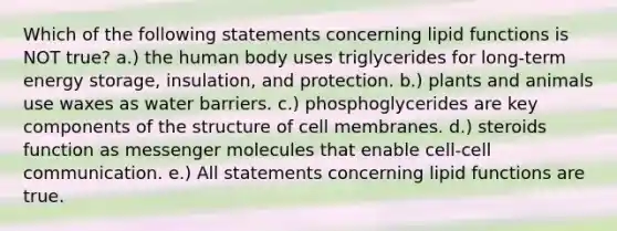 Which of the following statements concerning lipid functions is NOT true? a.) the human body uses triglycerides for long-term <a href='https://www.questionai.com/knowledge/kuip5t73aA-energy-storage' class='anchor-knowledge'>energy storage</a>, insulation, and protection. b.) plants and animals use waxes as water barriers. c.) phosphoglycerides are key components of the structure of cell membranes. d.) steroids function as messenger molecules that enable cell-cell communication. e.) All statements concerning lipid functions are true.