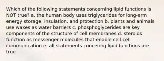 Which of the following statements concerning lipid functions is NOT true? a. the human body uses triglycerides for long-erm energy storage, insulation, and protection b. plants and animals use waxes as water barriers c. phosphoglycerides are key components of the structure of cell membranes d. steroids function as messenger molecules that enable cell-cell communication e. all statements concering lipid functions are true