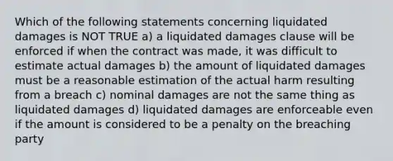 Which of the following statements concerning liquidated damages is NOT TRUE a) a liquidated damages clause will be enforced if when the contract was made, it was difficult to estimate actual damages b) the amount of liquidated damages must be a reasonable estimation of the actual harm resulting from a breach c) nominal damages are not the same thing as liquidated damages d) liquidated damages are enforceable even if the amount is considered to be a penalty on the breaching party