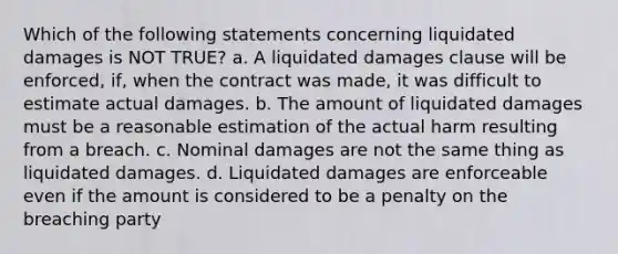 Which of the following statements concerning liquidated damages is NOT TRUE? a. A liquidated damages clause will be enforced, if, when the contract was made, it was difficult to estimate actual damages. b. The amount of liquidated damages must be a reasonable estimation of the actual harm resulting from a breach. c. Nominal damages are not the same thing as liquidated damages. d. Liquidated damages are enforceable even if the amount is considered to be a penalty on the breaching party