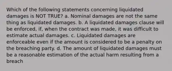 Which of the following statements concerning liquidated damages is NOT TRUE? a. Nominal damages are not the same thing as liquidated damages. b. A liquidated damages clause will be enforced, if, when the contract was made, it was difficult to estimate actual damages. c. Liquidated damages are enforceable even if the amount is considered to be a penalty on the breaching party. d. The amount of liquidated damages must be a reasonable estimation of the actual harm resulting from a breach