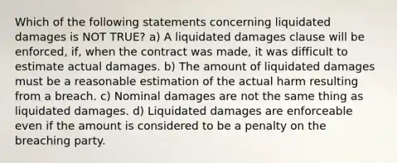 Which of the following statements concerning liquidated damages is NOT TRUE? ​a) A liquidated damages clause will be enforced, if, when the contract was made, it was difficult to estimate actual damages. ​b) The amount of liquidated damages must be a reasonable estimation of the actual harm resulting from a breach. ​c) Nominal damages are not the same thing as liquidated damages. ​d) Liquidated damages are enforceable even if the amount is considered to be a penalty on the breaching party.