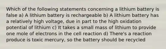 Which of the following statements concerning a lithium battery is false a) A lithium battery is rechargeable b) A lithium battery has a relatively high voltage, due in part to the high oxidation potential of lithium c) It takes a small mass of lithium to provide one mole of electrons in the cell reaction d) There's a reaction produce is toxic mercury, so the battery should be recycled