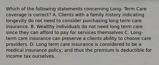 Which of the following statements concerning Long- Term Care coverage is correct? A. Clients with a family history indicating longevity do not need to consider purchasing long term care insurance. B. Wealthy individuals do not need long term care since they can afford to pay for services themselves C. Long- term care insurance can preserve a clients ability to choose care providers. D. Long term care insurance is considered to be a medical insurance policy, and thus the premium is deductible for income tax ourselves.