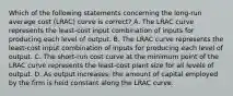 Which of the following statements concerning the long-run average cost (LRAC) curve is correct? A. The LRAC curve represents the least-cost input combination of inputs for producing each level of output. B. The LRAC curve represents the least-cost input combination of inputs for producing each level of output. C. The short-run cost curve at the minimum point of the LRAC curve represents the least-cost plant size for all levels of output. D. As output increases, the amount of capital employed by the firm is held constant along the LRAC curve.