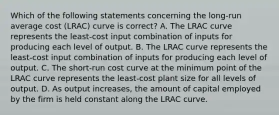 Which of the following statements concerning the long-run average cost (LRAC) curve is correct? A. The LRAC curve represents the least-cost input combination of inputs for producing each level of output. B. The LRAC curve represents the least-cost input combination of inputs for producing each level of output. C. The short-run cost curve at the minimum point of the LRAC curve represents the least-cost plant size for all levels of output. D. As output increases, the amount of capital employed by the firm is held constant along the LRAC curve.