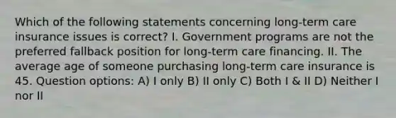 Which of the following statements concerning long-term care insurance issues is correct? I. Government programs are not the preferred fallback position for long-term care financing. II. The average age of someone purchasing long-term care insurance is 45. Question options: A) I only B) II only C) Both I & II D) Neither I nor II